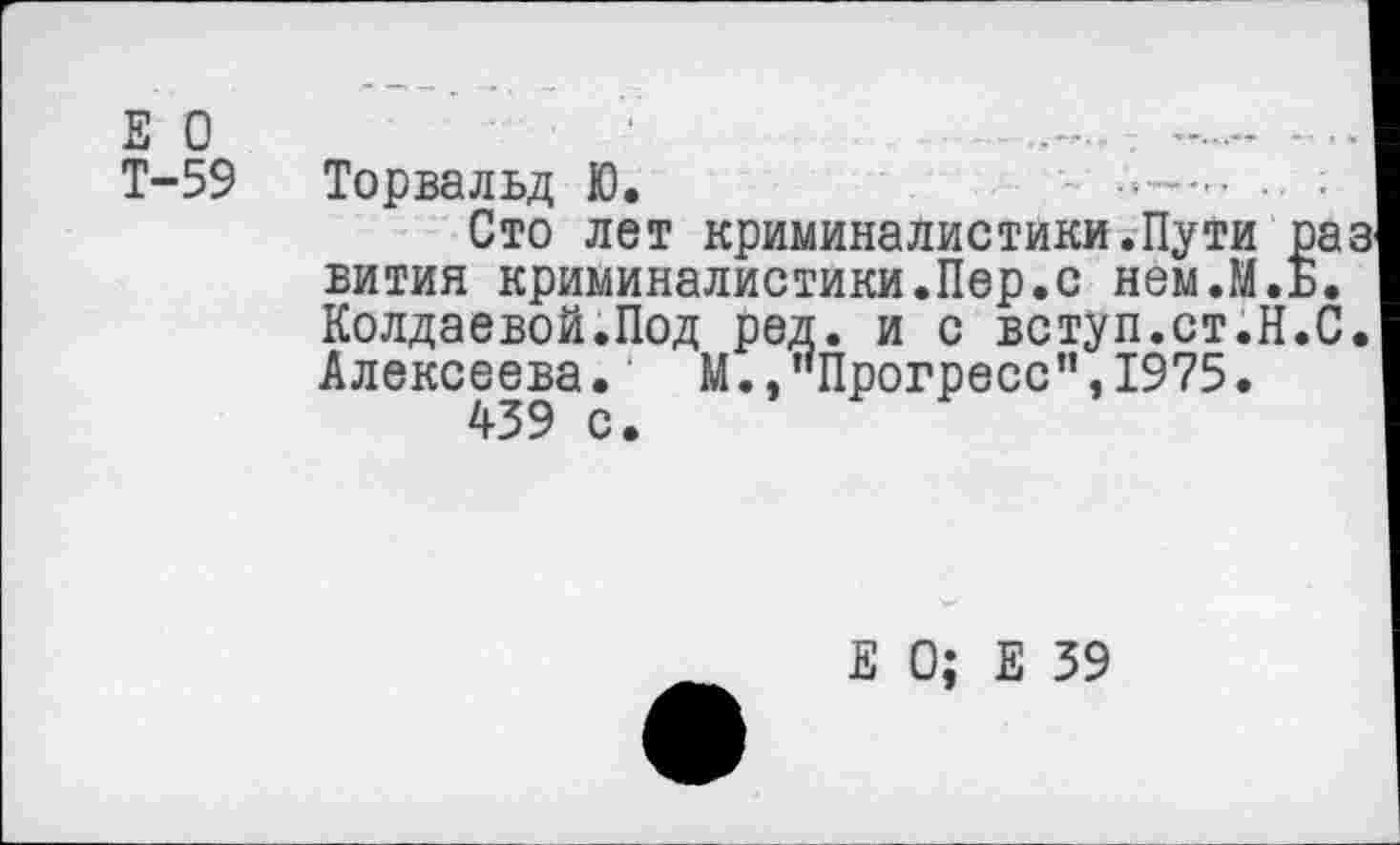 ﻿Е П
Т-59 Торвальд Ю.	- ......
Сто лет криминалистики.Пути раа вития криминалистики.Пер.с нем.М.ь. Колдаевой.Под ред. и с вступ.ст.Н.С. Алексеева. М.,"Прогресс”,1975• 439 с.
Е 0; Е 39